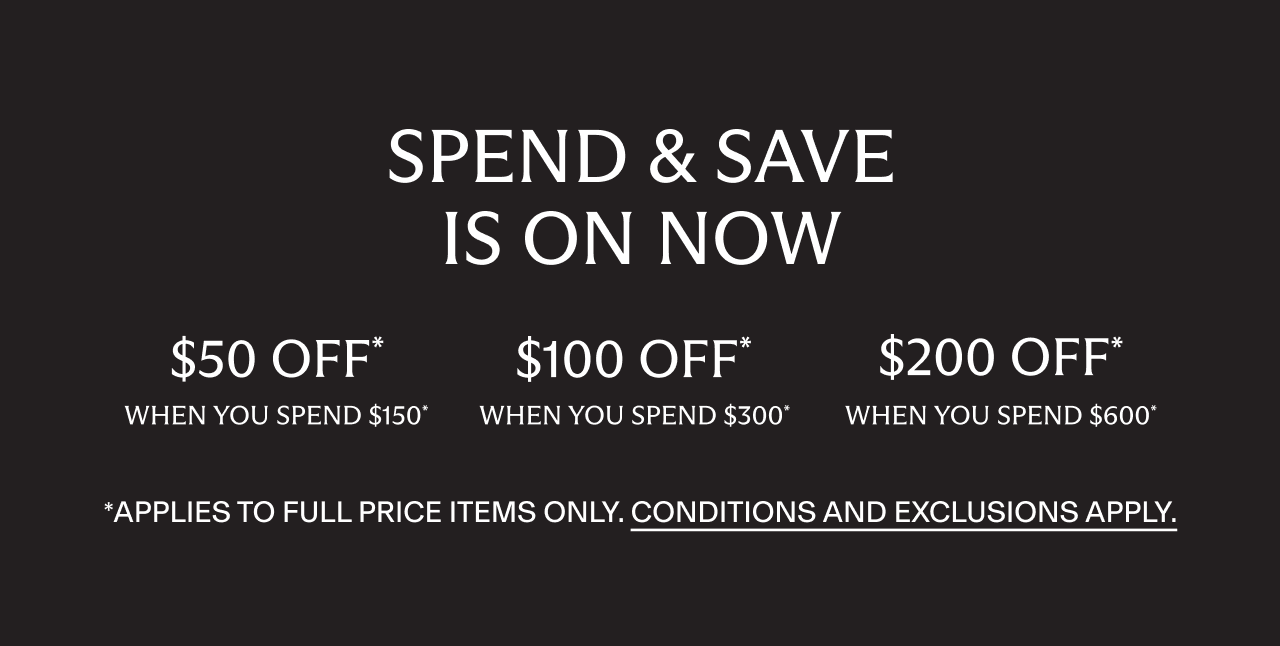 Spend and Save. $50 off when you spend $150, $100 off when you spend $300, $200 off when you spend $600*. Applies to full price items only. Conditions and exclusions apply