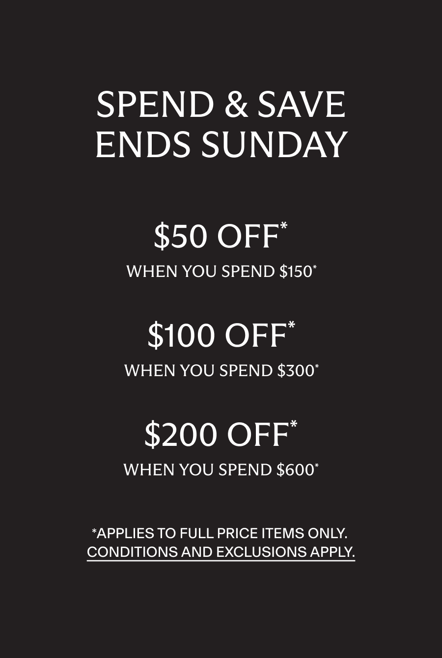 Spend and Save. $50 off when you spend $150, $100 off when you spend $300, $200 off when you spend $600*. Applies to full price items only. Conditions and exclusions apply
