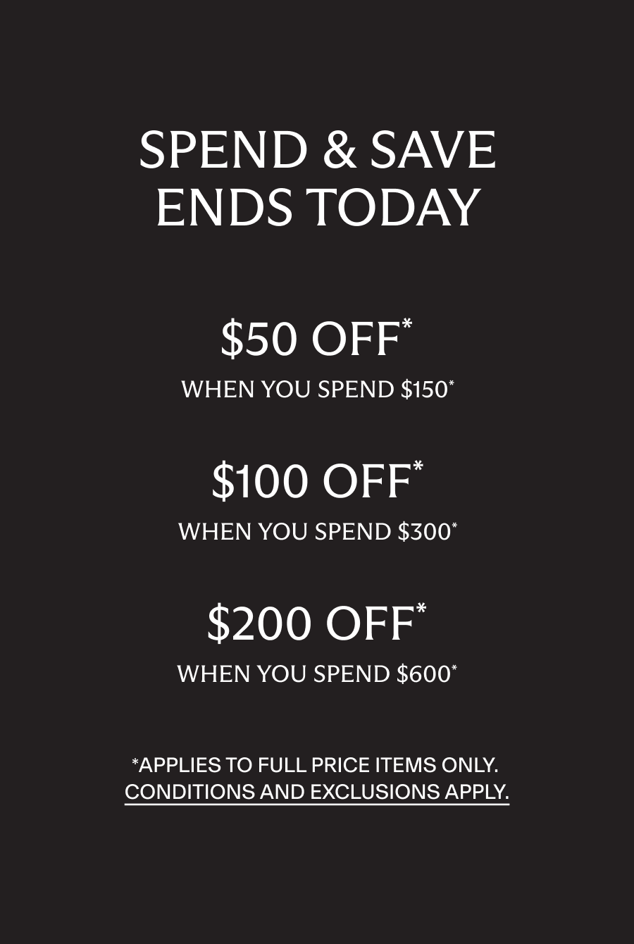 Spend and Save ends tonight. $50 off when you spend $150, $100 off when you spend $300, $200 off when you spend $600*. Applies to full price items only. Conditions and exclusions apply
