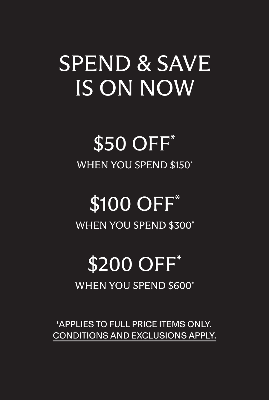 Spend and Save. $50 off when you spend $150, $100 off when you spend $300, $200 off when you spend $600*. Applies to full price items only. Conditions and exclusions apply